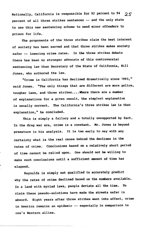 Nationally, California is responsible for 52 percent to 94 3¢ percent of all three strikes sentences —- and tha only state to use this new sentencing scheme to send minor offenders to prison for life. he proponents of the three strikes claia the best interest of soctety has been served and that three strikes makes soctety safer —- lovering crims rates. In the three strikes debate there has been no stronger advocate of this controversial sentencing lav than Secratary of the State of California, Bill Jones, who authored the lav. “Crime in California has declined dramatically since 1993 sata Jon “Ihe only things that are different are more police, tougher lavs, and three strikes....Where there are a mumber of explanations for a given result, the stmplest explanation is usually correct. The California’s three strikes lav is that explanation,” he concluded. This is steply a fallacy and a totally unsupported by fact. In the drug var era, crime is a constant. Wr. Jones is beyond premature in his analysis. It is too early to say with any certainty vhat is the resl cause behind the declines in the rat of crine. Conclusions based on a relatively short period of tise cannot be relied upon. One should not be villing to make such conclusions until a sufficient amount of time has olapsed. Reynolds 1s simply not qualified to accurately predict Why the rates of criss declined based on the musbers available. In a land with myriad lavs, people deviate all the tize. To clain these pseudo-solutions have made the streets safer is absurd. Eight years after three strikes went into effect, crime in America remains an epidesic pectally tn comparison to s Western alltes.